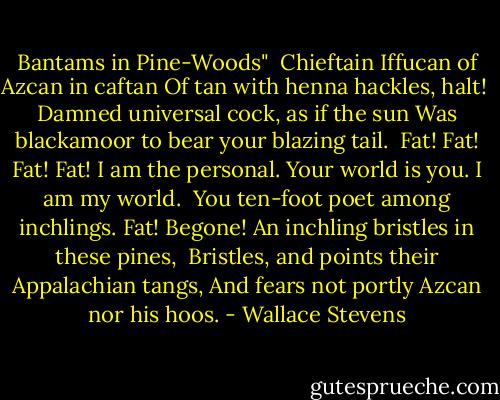 Bantams in Pine-Woods"<br /><br />Chieftain Iffucan of Azcan in caftan<br />Of tan with henna hackles, halt!<br /><br />Damned universal cock, as if the sun<br />Was blackamoor to bear your blazing tail.<br /><br />Fat! Fat! Fat! Fat! I am the personal.<br />Your world is you. I am my world.<br /><br />You ten-foot poet among inchlings. Fat!<br />Begone! An inchling bristles in these pines,<br /><br />Bristles, and points their Appalachian tangs,<br />And fears not portly Azcan nor his hoos. - Wallace Stevens