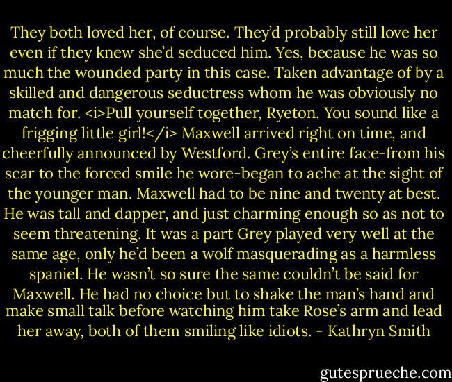 They both loved her, of course. They’d probably still love her even if they knew she’d seduced him.<br />Yes, because he was so much the wounded party in this case. Taken advantage of by a skilled and dangerous seductress whom he was obviously no match for.<br /><i>Pull yourself together, Ryeton. You sound like a frigging little girl!</i><br />Maxwell arrived right on time, and cheerfully announced by Westford. Grey’s entire face-from his scar to the forced smile he wore-began to ache at the sight of the younger man. Maxwell had to be nine and twenty at best. He was tall and dapper, and just charming enough so as not to seem threatening. It was a part Grey played very well at the same age, only he’d been a wolf masquerading as a harmless spaniel. He wasn’t so sure the same couldn’t be said for Maxwell.<br />He had no choice but to shake the man’s hand and make small talk before watching him take Rose’s arm and lead her away, both of them smiling like idiots. - Kathryn Smith