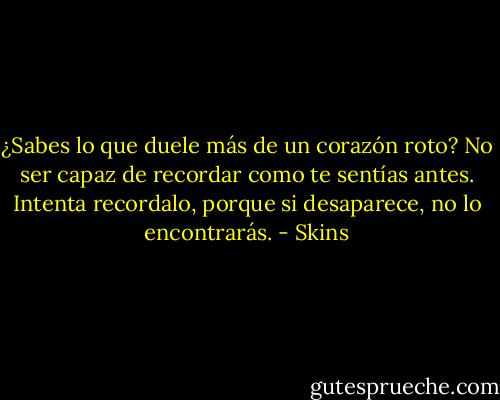 ¿Sabes lo que duele más de un corazón roto? No ser capaz de recordar como te sentías antes. Intenta recordalo, porque si desaparece, no lo encontrarás. - Skins