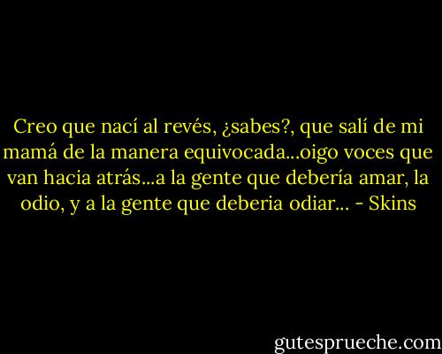 Creo que nací al revés, ¿sabes?, que salí de mi mamá de la manera equivocada...oigo voces que van hacia atrás...a la gente que debería amar, la odio, y a la gente que deberia odiar... - Skins