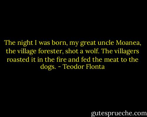 The night I was born, my great uncle Moanea, the village forester, shot a wolf. The villagers roasted it in the fire and fed the meat to the dogs. - Teodor Flonta