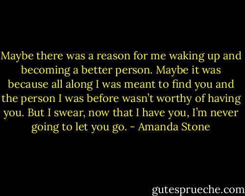 Maybe there was a reason for me waking up and becoming a better person. Maybe it was because all along I was meant to find you and the person I was before wasn’t worthy of having you. But I swear, now that I have you, I’m never going to let you go. - Amanda Stone