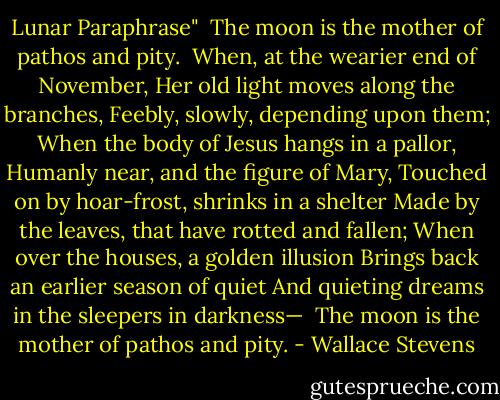 Lunar Paraphrase"<br /><br />The moon is the mother of pathos and pity.<br /><br />When, at the wearier end of November,<br />Her old light moves along the branches,<br />Feebly, slowly, depending upon them;<br />When the body of Jesus hangs in a pallor,<br />Humanly near, and the figure of Mary,<br />Touched on by hoar-frost, shrinks in a shelter<br />Made by the leaves, that have rotted and fallen;<br />When over the houses, a golden illusion<br />Brings back an earlier season of quiet<br />And quieting dreams in the sleepers in darkness—<br /><br />The moon is the mother of pathos and pity. - Wallace Stevens