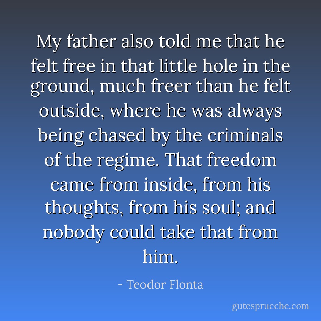 My father also told me that he felt free in that little hole in the ground, much freer than he felt outside, where he was always being chased by the criminals of the regime. That freedom came from inside, from his thoughts, from his soul; and nobody could take that from him. - Teodor Flonta