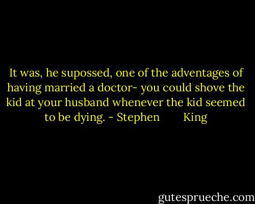 It was, he supossed, one of the adventages of having married a doctor- you could shove the kid at your husband whenever the kid seemed to be dying. - Stephen        King