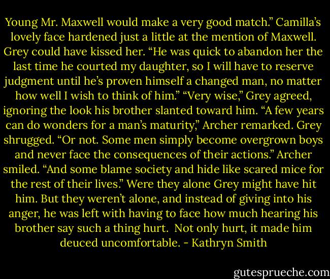 Young Mr. Maxwell would make a very good match.”<br />Camilla’s lovely face hardened just a little at the mention of Maxwell. Grey could have kissed her. “He was quick to abandon her the last time he courted my daughter, so I will have to reserve judgment until he’s proven himself a changed man, no matter how well I wish to think of him.”<br />“Very wise,” Grey agreed, ignoring the look his brother slanted toward him.<br />“A few years can do wonders for a man’s maturity,” Archer remarked.<br />Grey shrugged. “Or not. Some men simply become overgrown boys and never face the consequences of their actions.”<br />Archer smiled. “And some blame society and hide like scared mice for the rest of their lives.”<br />Were they alone Grey might have hit him. But they weren’t alone, and instead of giving into his anger, he was left with having to face how much hearing his brother say such a thing hurt. <br />Not only hurt, it made him deuced uncomfortable. - Kathryn Smith