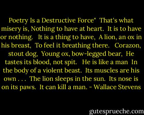 Poetry Is a Destructive Force"<br /><br />That's what misery is,<br />Nothing to have at heart. <br />It is to have or nothing. <br /><br />It is a thing to have, <br />A lion, an ox in his breast, <br />To feel it breathing there.<br /> <br />Corazon, stout dog, <br />Young ox, bow-legged bear, <br />He tastes its blood, not spit. <br /><br />He is like a man <br />In the body of a violent beast. <br />Its muscles are his own . . .<br /><br />The lion sleeps in the sun. <br />Its nose is on its paws. <br />It can kill a man. - Wallace Stevens