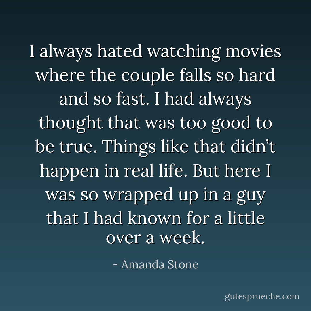 I always hated watching movies where the couple falls so hard and so fast. I had always thought that was too good to be true. Things like that didn’t happen in real life. But here I was so wrapped up in a guy that I had known for a little over a week. - Amanda Stone