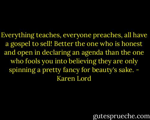 Everything teaches, everyone preaches, all have a gospel to sell! Better the one who is honest and open in declaring an agenda than the one who fools you into believing they are only spinning a pretty fancy for beauty's sake. - Karen Lord