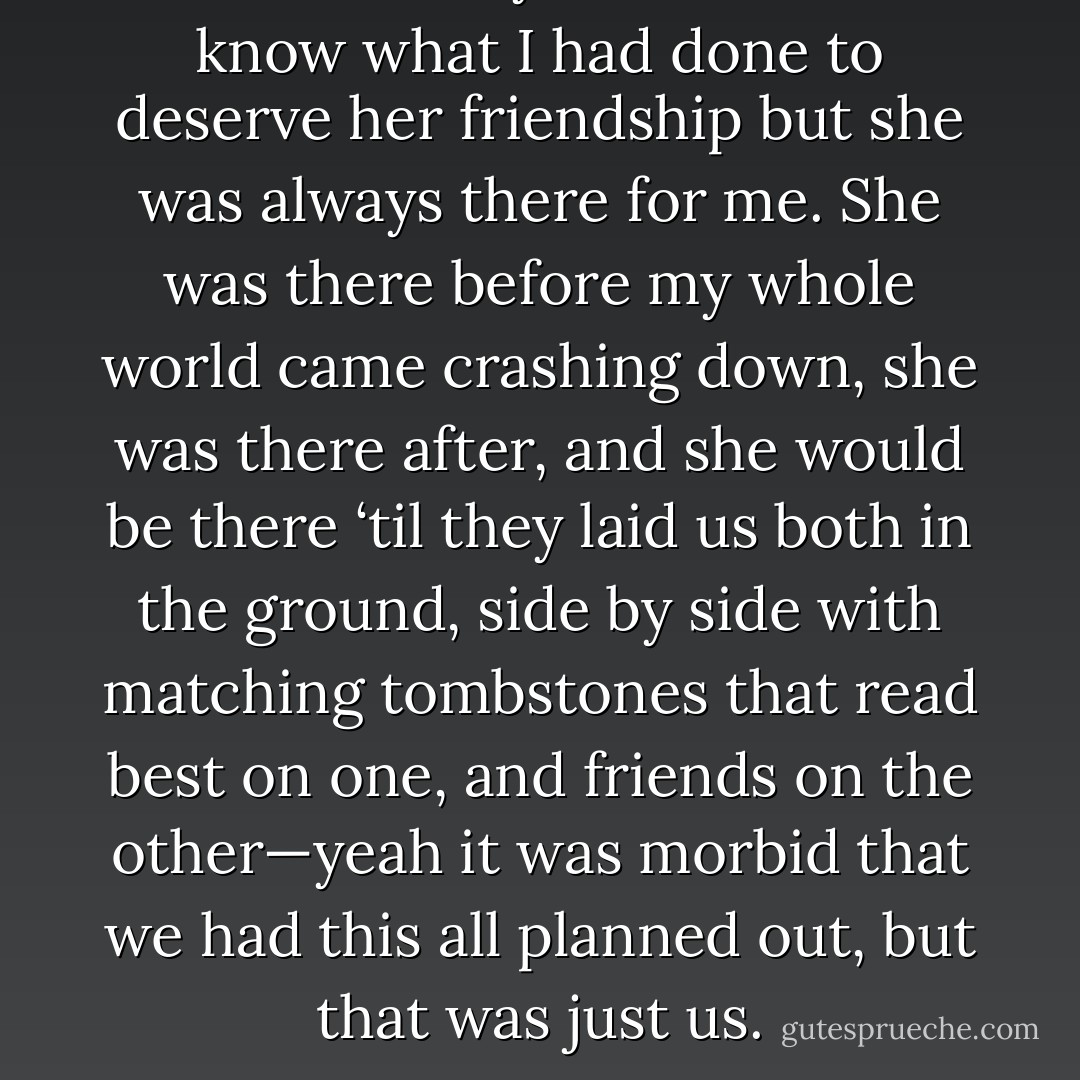 I looked at my friend. I don’t know what I had done to deserve her friendship but she was always there for me. She was there before my whole world came crashing down, she was there after, and she would be there ‘til they laid us both in the ground, side by side with matching tombstones that read best on one, and friends on the other—yeah it was morbid that we had this all planned out, but that was just us. - Amanda Stone