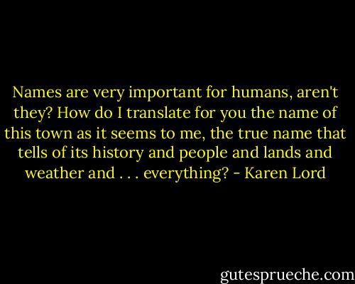 Names are very important for humans, aren't they? How do I translate for you the name of this town as it seems to me, the true name that tells of its history and people and lands and weather and . . . everything? - Karen Lord