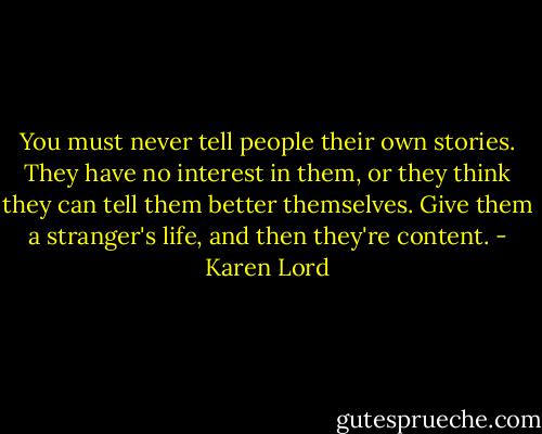 You must never tell people their own stories. They have no interest in them, or they think they can tell them better themselves. Give them a stranger's life, and then they're content. - Karen Lord