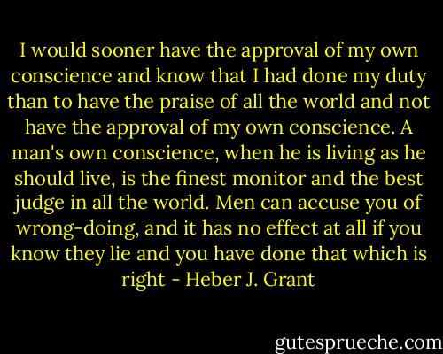 I would sooner have the approval of my own conscience and know that I had done my duty than to have the praise of all the world and not have the approval of my own conscience. A man's own conscience, when he is living as he should live, is the finest monitor and the best judge in all the world. Men can accuse you of wrong-doing, and it has no effect at all if you know they lie and you have done that which is right - Heber J. Grant