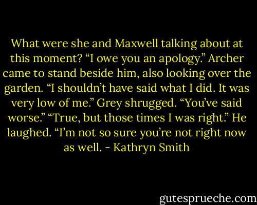 What were she and Maxwell talking about at this moment?<br />“I owe you an apology.” Archer came to stand beside him, also looking over the garden. “I shouldn’t have said what I did. It was very low of me.”<br />Grey shrugged. “You’ve said worse.”<br />“True, but those times I was right.”<br />He laughed. “I’m not so sure you’re not right now as well. - Kathryn Smith