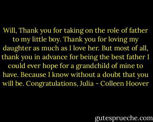 Will,<br />Thank you for taking on the role of father to my little boy.<br />Thank you for loving my daughter as much as I love her.<br />But most of all, thank you in advance for being the best father I could ever hope for a grandchild of mine to have. Because I know without a doubt that you will be.<br />Congratulations,<br />Julia - Colleen Hoover