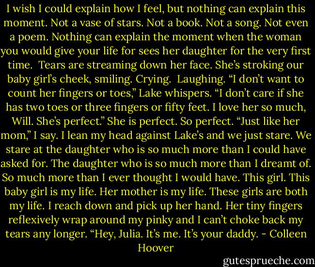 I wish I could explain how I feel, but nothing can explain this moment. Not a vase of stars. Not a book. Not a song. Not even a poem. Nothing can explain the moment when the woman you would give your life for sees her daughter for the very first time.<br /><br />Tears are streaming down her face. She’s stroking our baby girl’s cheek, smiling.<br />Crying.<br /><br />Laughing.<br />“I don’t want to count her fingers or toes,” Lake whispers. “I don’t care if she has two toes or three fingers or fifty feet. I love her so much, Will. She’s perfect.”<br />She is perfect. So perfect. “Just like her mom,” I say.<br />I lean my head against Lake’s and we just stare. We stare at the daughter who is so much more than I could have asked for. The daughter who is so much more than I dreamt of. So much more than I ever thought I would have. This girl. This baby girl is my life. Her mother is my life. These girls are both my life.<br />I reach down and pick up her hand. Her tiny fingers reflexively wrap around my pinky and I can’t choke back my tears any longer. “Hey, Julia. It’s me. It’s your daddy. - Colleen Hoover