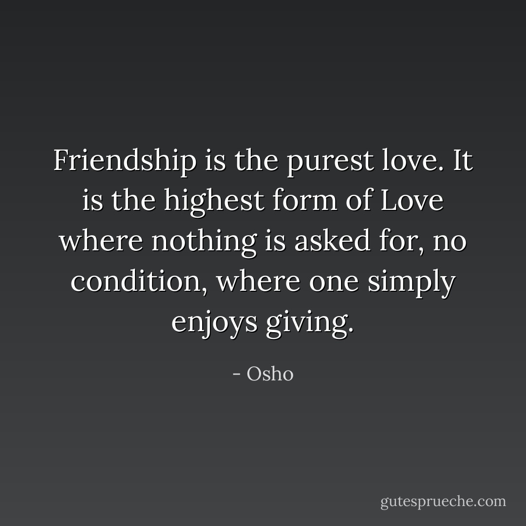 Friendship is the purest love. It is the highest form of Love where nothing is asked for, no condition, where one simply enjoys giving. - Osho
