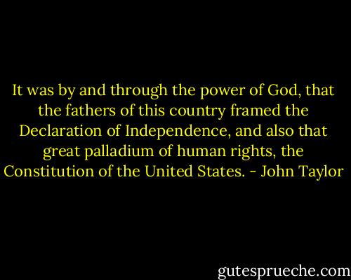 It was by and through the power of God, that the fathers of this country framed the Declaration of Independence, and also that great palladium of human rights, the Constitution of the United States. - John Taylor