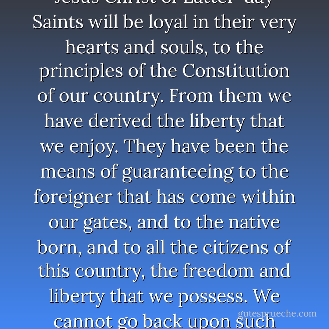 I hope with all my soul that the members of the Church of Jesus Christ of Latter-day Saints will be loyal in their very hearts and souls, to the principles of the Constitution of our country. From them we have derived the liberty that we enjoy. They have been the means of guaranteeing to the foreigner that has come within our gates, and to the native born, and to all the citizens of this country, the freedom and liberty that we possess. We cannot go back upon such principles as these. - Joseph F. Smith