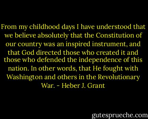 From my childhood days I have understood that we believe absolutely that the Constitution of our country was an inspired instrument, and that God directed those who created it and those who defended the independence of this nation. In other words, that He fought with Washington and others in the Revolutionary War. - Heber J. Grant
