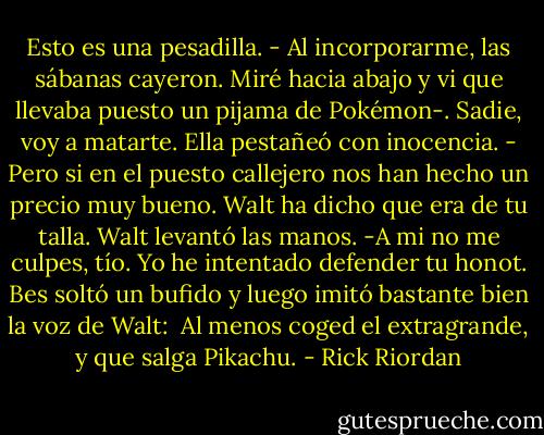 Esto es una pesadilla. - Al incorporarme, las sábanas cayeron. Miré hacia abajo y vi que llevaba puesto un pijama de Pokémon-. Sadie, voy a matarte. Ella pestañeó con inocencia.<br />- Pero si en el puesto callejero nos han hecho un precio muy bueno. Walt ha dicho que era de tu talla. Walt levantó las manos.<br />-A mi no me culpes, tío. Yo he intentado defender tu honot. Bes soltó un bufido y luego imitó bastante bien la voz de Walt: <br />Al menos coged el extragrande, y que salga Pikachu. - Rick Riordan