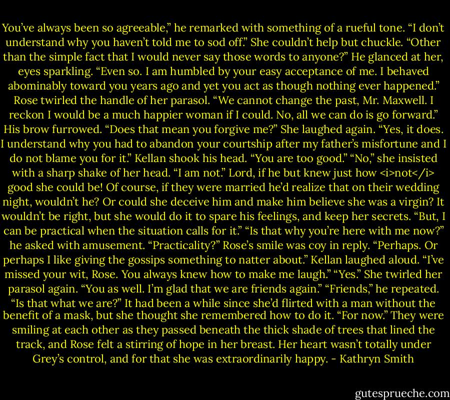 You’ve always been so agreeable,” he remarked with something of a rueful tone. “I don’t understand why you haven’t told me to sod off.”<br />She couldn’t help but chuckle. “Other than the simple fact that I would never say those words to anyone?”<br />He glanced at her, eyes sparkling. “Even so. I am humbled by your easy acceptance of me. I behaved abominably toward you years ago and yet you act as though nothing ever happened.”<br />Rose twirled the handle of her parasol. “We cannot change the past, Mr. Maxwell. I reckon I would be a much happier woman if I could. No, all we can do is go forward.”<br />His brow furrowed. “Does that mean you forgive me?”<br />She laughed again. “Yes, it does. I understand why you had to abandon your courtship after my father’s misfortune and I do not blame you for it.”<br />Kellan shook his head. “You are too good.”<br />“No,” she insisted with a sharp shake of her head. “I am not.” Lord, if he but knew just how <i>not</i> good she could be! Of course, if they were married he’d realize that on their wedding night, wouldn’t he? Or could she deceive him and make him believe she was a virgin? It wouldn’t be right, but she would do it to spare his feelings, and keep her secrets. “But, I can be practical when the situation calls for it.”<br />“Is that why you’re here with me now?” he asked with amusement. “Practicality?”<br />Rose’s smile was coy in reply. “Perhaps. Or perhaps I like giving the gossips something to natter about.”<br />Kellan laughed aloud. “I’ve missed your wit, Rose. You always knew how to make me laugh.”<br />“Yes.” She twirled her parasol again. “You as well. I’m glad that we are friends again.”<br />“Friends,” he repeated. “Is that what we are?”<br />It had been a while since she’d flirted with a man without the benefit of a mask, but she thought she remembered how to do it. “For now.”<br />They were smiling at each other as they passed beneath the thick shade of trees that lined the track, and Rose felt a stirring of hope in her breast. Her heart wasn’t totally under Grey’s control, and for that she was extraordinarily happy. - Kathryn Smith