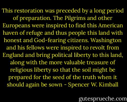 This restoration was preceded by a long period of preparation. The Pilgrims and other Europeans were inspired to find this American haven of refuge and thus people this land with honest and God-fearing citizens. Washington and his fellows were inspired to revolt from England and bring political liberty to this land, along with the more valuable treasure of religious liberty so that the soil might be prepared for the seed of the truth when it should again be sown - Spencer W. Kimball