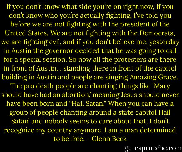 If you don’t know what side you’re on right now, if you don’t know who you’re actually fighting. I’ve told you before we are not fighting with the president of the United States. We are not fighting with the Democrats, we are fighting evil, and if you don’t believe me, yesterday in Austin the governor decided that he was going to call for a special session. So now all the protesters are there in front of Austin… standing there in front of the capitol building in Austin and people are singing Amazing Grace. The pro death people are chanting things like ‘Mary should have had an abortion,’ meaning Jesus should never have been born and “Hail Satan." When you can have a group of people chanting around a state capitol Hail Satan’ and nobody seems to care about that, I don’t recognize my country anymore. I am a man determined to be free. - Glenn Beck