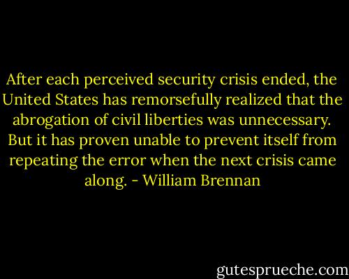 After each perceived security crisis ended, the United States has remorsefully realized that the abrogation of civil liberties was unnecessary. But it has proven unable to prevent itself from repeating the error when the next crisis came along. - William Brennan