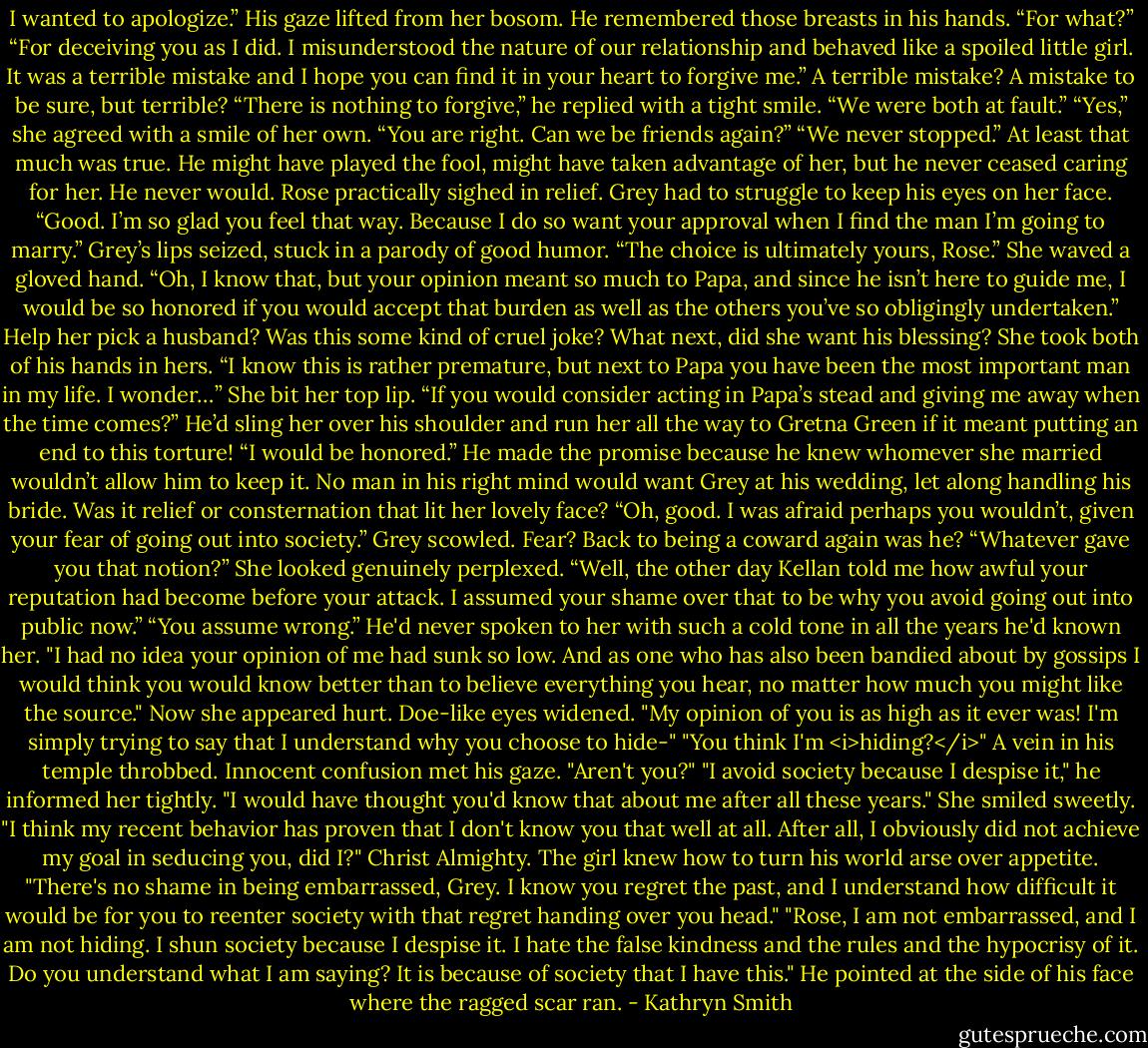 I wanted to apologize.”<br />His gaze lifted from her bosom. He remembered those breasts in his hands. “For what?”<br />“For deceiving you as I did. I misunderstood the nature of our relationship and behaved like a spoiled little girl. It was a terrible mistake and I hope you can find it in your heart to forgive me.”<br />A terrible mistake? A mistake to be sure, but terrible? “There is nothing to forgive,” he replied with a tight smile. “We were both at fault.”<br />“Yes,” she agreed with a smile of her own. “You are right. Can we be friends again?”<br />“We never stopped.” At least that much was true. He might have played the fool, might have taken advantage of her, but he never ceased caring for her. He never would.<br />Rose practically sighed in relief. Grey had to struggle to keep his eyes on her face. “Good. I’m so glad you feel that way. Because I do so want your approval when I find the man I’m going to marry.”<br />Grey’s lips seized, stuck in a parody of good humor. “The choice is ultimately yours, Rose.”<br />She waved a gloved hand. “Oh, I know that, but your opinion meant so much to Papa, and since he isn’t here to guide me, I would be so honored if you would accept that burden as well as the others you’ve so obligingly undertaken.”<br />Help her pick a husband? Was this some kind of cruel joke? What next, did she want his blessing?<br />She took both of his hands in hers. “I know this is rather premature, but next to Papa you have been the most important man in my life. I wonder…” She bit her top lip. “If you would consider acting in Papa’s stead and giving me away when the time comes?”<br />He’d sling her over his shoulder and run her all the way to Gretna Green if it meant putting an end to this torture! “I would be honored.” He made the promise because he knew whomever she married wouldn’t allow him to keep it. No man in his right mind would want Grey at his wedding, let along handling his bride.<br />Was it relief or consternation that lit her lovely face? “Oh, good. I was afraid perhaps you wouldn’t, given your fear of going out into society.”<br />Grey scowled. Fear? Back to being a coward again was he? “Whatever gave you that notion?”<br />She looked genuinely perplexed. “Well, the other day Kellan told me how awful your reputation had become before your attack. I assumed your shame over that to be why you avoid going out into public now.”<br />“You assume wrong.” He'd never spoken to her with such a cold tone in all the years he'd known her. "I had no idea your opinion of me had sunk so low. And as one who has also been bandied about by gossips I would think you would know better than to believe everything you hear, no matter how much you might like the source."<br />Now she appeared hurt. Doe-like eyes widened. "My opinion of you is as high as it ever was! I'm simply trying to say that I understand why you choose to hide-"<br />"You think I'm <i>hiding?</i>" A vein in his temple throbbed.<br />Innocent confusion met his gaze. "Aren't you?"<br />"I avoid society because I despise it," he informed her tightly. "I would have thought you'd know that about me after all these years."<br />She smiled sweetly. "I think my recent behavior has proven that I don't know you that well at all. After all, I obviously did not achieve my goal in seducing you, did I?"<br />Christ Almighty. The girl knew how to turn his world arse over appetite. "There's no shame in being embarrassed, Grey. I know you regret the past, and I understand how difficult it would be for you to reenter society with that regret handing over you head."<br />"Rose, I am not embarrassed, and I am not hiding. I shun society because I despise it. I hate the false kindness and the rules and the hypocrisy of it. Do you understand what I am saying? It is because of society that I have this." He pointed at the side of his face where the ragged scar ran. - Kathryn Smith