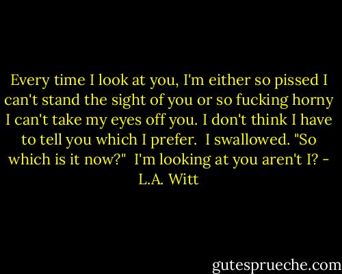 Every time I look at you, I'm either so pissed I can't stand the sight of you or so fucking horny I can't take my eyes off you. I don't think I have to tell you which I prefer.<br /><br />I swallowed. "So which is it now?"<br /><br />I'm looking at you aren't I? - L.A. Witt