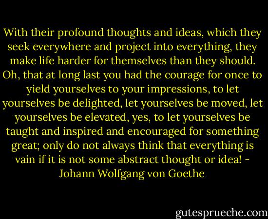 With their profound thoughts and ideas, which they seek everywhere and project into everything, they make life harder for themselves than they should. Oh, that at long last you had the courage for once to yield yourselves to your impressions, to let yourselves be delighted, let yourselves be moved, let yourselves be elevated, yes, to let yourselves be taught and inspired and encouraged for something great; only do not always think that everything is vain if it is not some abstract thought or idea! - Johann Wolfgang von Goethe