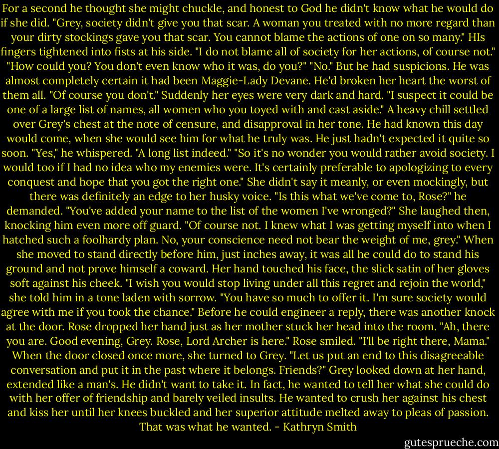 For a second he thought she might chuckle, and honest to God he didn't know what he would do if she did. "Grey, society didn't give you that scar. A woman you treated with no more regard than your dirty stockings gave you that scar. You cannot blame the actions of one on so many."<br />HIs fingers tightened into fists at his side. "I do not blame all of society for her actions, of course not."<br />"How could you? You don't even know who it was, do you?"<br />"No." But he had suspicions. He was almost completely certain it had been Maggie-Lady Devane. He'd broken her heart the worst of them all.<br />"Of course you don't." Suddenly her eyes were very dark and hard. "I suspect it could be one of a large list of names, all women who you toyed with and cast aside."<br />A heavy chill settled over Grey's chest at the note of censure, and disapproval in her tone. He had known this day would come, when she would see him for what he truly was. He just hadn't expected it quite so soon.<br />"Yes," he whispered. "A long list indeed."<br />"So it's no wonder you would rather avoid society. I would too if I had no idea who my enemies were. It's certainly preferable to apologizing to every conquest and hope that you got the right one." She didn't say it meanly, or even mockingly, but there was definitely an edge to her husky voice.<br />"Is this what we've come to, Rose?" he demanded. "You've added your name to the list of the women I've wronged?"<br />She laughed then, knocking him even more off guard. "Of course not. I knew what I was getting myself into when I hatched such a foolhardy plan. No, your conscience need not bear the weight of me, grey." When she moved to stand directly before him, just inches away, it was all he could do to stand his ground and not prove himself a coward.<br />Her hand touched his face, the slick satin of her gloves soft against his cheek. "I wish you would stop living under all this regret and rejoin the world," she told him in a tone laden with sorrow. "You have so much to offer it. I'm sure society would agree with me if you took the chance."<br />Before he could engineer a reply, there was another knock at the door. Rose dropped her hand just as her mother stuck her head into the room.<br />"Ah, there you are. Good evening, Grey. Rose, Lord Archer is here."<br />Rose smiled. "I'll be right there, Mama." When the door closed once more, she turned to Grey. "Let us put an end to this disagreeable conversation and put it in the past where it belongs. Friends?"<br />Grey looked down at her hand, extended like a man's. He didn't want to take it. In fact, he wanted to tell her what she could do with her offer of friendship and barely veiled insults. He wanted to crush her against his chest and kiss her until her knees buckled and her superior attitude melted away to pleas of passion. That was what he wanted. - Kathryn Smith