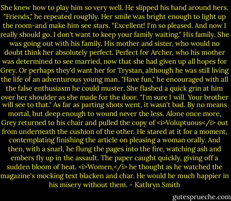 She knew how to play him so very well.<br />He slipped his hand around hers. "Friends," he repeated roughly.<br />Her smile was bright enough to light up the room-and make him see stars. "Excellent! I'm so pleased. And now I really should go. I don't want to keep your family waiting."<br />His family. She was going out with his family. His mother and sister, who would no doubt think her absolutely perfect.<br />Perfect for Archer, who his mother was determined to see married, now that she had given up all hopes for Grey. Or perhaps they'd want her for Trystan, although he was still living the life of an adventurous young man.<br />"Have fun," he encouraged with all the false enthusiasm he could muster.<br />She flashed a quick grin at him over her shoulder as she made for the door. "I'm sure I will. Your brother will see to that."<br />As far as parting shots went, it wasn't bad. By no means mortal, but deep enough to wound never the less.<br />Alone once more, Grey returned to his chair and pulled the copy of <i>Voluptuous</i> out from underneath the cushion of the other. He stared at it for a moment, contemplating finishing the article on pleasing a woman orally.<br />And then, with a snarl, he flung the pages into the fire, watching ash and embers fly up in the assault. The paper caught quickly, giving off a sudden bloom of heat.<br /><i>Women,</i> he thought as he watched the magazine's mocking text blacken and char.<br />He would be much happier in his misery without them. - Kathryn Smith