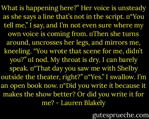 What is happening here?” Her voice is unsteady as she says a line that’s not in the script.<br />	“You tell me,” I say, and I’m not even sure where my own voice is coming from.<br />	Then she turns around, uncrosses her legs, and mirrors me, kneeling. “You wrote that scene for me, didn’t you?”<br />	I nod. My throat is dry. I can barely speak.<br />	“That day you saw me with Shelby outside the theater, right?”<br />	“Yes.” I swallow. I’m an open book now.<br />	“Did you write it because it makes the show better? Or did you write it for me? - Lauren Blakely