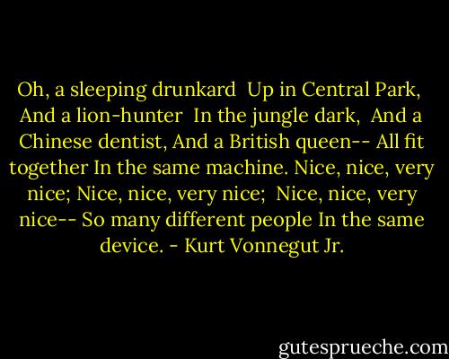 Oh, a sleeping drunkard<br /> Up in Central Park,<br /> And a lion-hunter<br /> In the jungle dark,<br /> And a Chinese dentist,<br />And a British queen--<br />All fit together<br />In the same machine.<br />Nice, nice, very nice;<br />Nice, nice, very nice;<br /> Nice, nice, very nice--<br />So many different people<br />In the same device. - Kurt Vonnegut Jr.