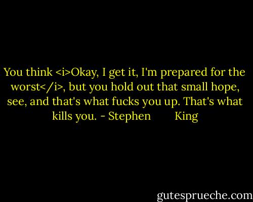 You think <i>Okay, I get it, I'm prepared for the worst</i>, but you hold out that small hope, see, and that's what fucks you up. That's what kills you. - Stephen        King