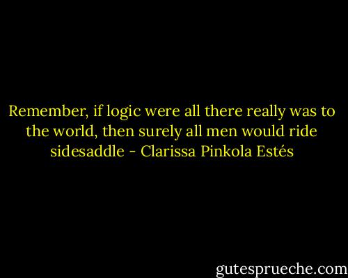 Remember, if logic were all there really was to the world, then surely all men would ride sidesaddle - Clarissa Pinkola Estés