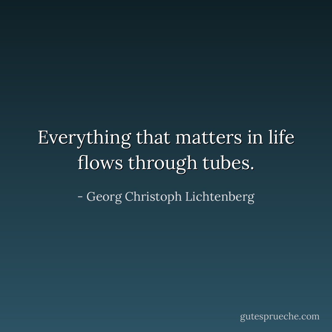 Everything that matters in life flows through tubes. - Georg Christoph Lichtenberg