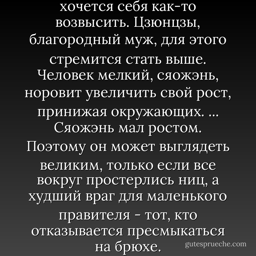 Почти всякому человеку хочется себя как-то возвысить. Цзюнцзы, благородный муж, для этого стремится стать выше. Человек мелкий, сяожэнь, норовит увеличить свой рост, принижая окружающих. ... Сяожэнь мал ростом. Поэтому он может выглядеть великим, только если все вокруг простерлись ниц, а худший враг для маленького правителя - тот, кто отказывается пресмыкаться на брюхе. - Boris Akunin