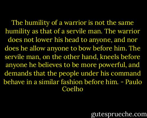 The humility of a warrior is not the same humility as that of a servile man. The warrior does not lower his head to anyone, and nor does he allow anyone to bow before him. The servile man, on the other hand, kneels before anyone he believes to be more powerful, and demands that the people under his command behave in a similar fashion before him. - Paulo Coelho