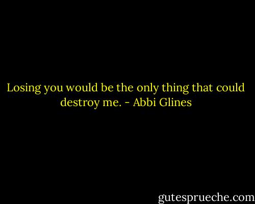 Losing you would be the only thing that could destroy me. - Abbi Glines