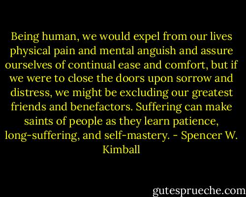 Being human, we would expel from our lives physical pain and mental anguish and assure ourselves of continual ease and comfort, but if we were to close the doors upon sorrow and distress, we might be excluding our greatest friends and benefactors. Suffering can make saints of people as they learn patience, long-suffering, and self-mastery. - Spencer W. Kimball