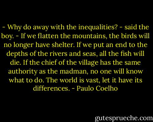 - Why do away with the inequalities? - said the boy. - If we flatten the mountains, the birds will no longer have shelter. If we put an end to the depths of the rivers and seas, all the fish will die. If the chief of the village has the same authority as the madman, no one will know what to do. The world is vast, let it have its differences. - Paulo Coelho