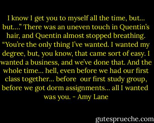 I know I get you to myself all the time, but… but….” There was an uneven touch in Quentin’s hair, and Quentin almost stopped breathing. “You’re the only thing I’ve wanted. I wanted my degree, but, you know, that came sort of easy. I wanted a business, and we’ve done that. And the whole time… hell, even before we had our first class together… before <br />our first study group, before we got dorm assignments… all I wanted <br />was you. - Amy Lane