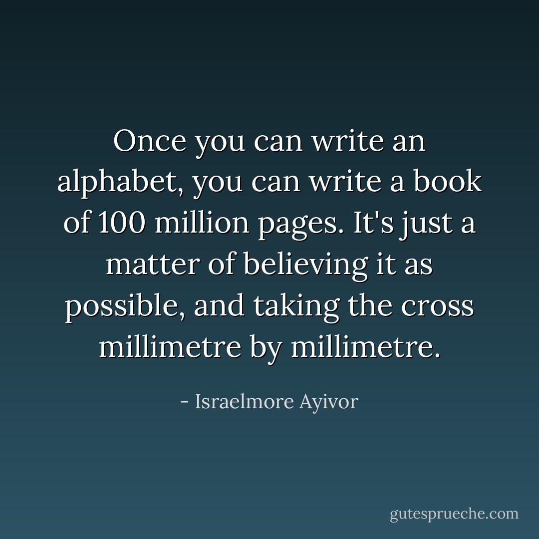 Once you can write an alphabet, you can write a book of 100 million pages. It's just a matter of believing it as possible, and taking the cross millimetre by millimetre. - Israelmore Ayivor