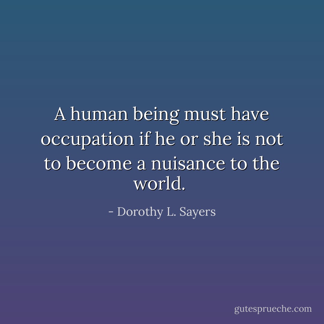 A human being must have occupation if he or she is not to become a nuisance to the world.  - Dorothy L. Sayers