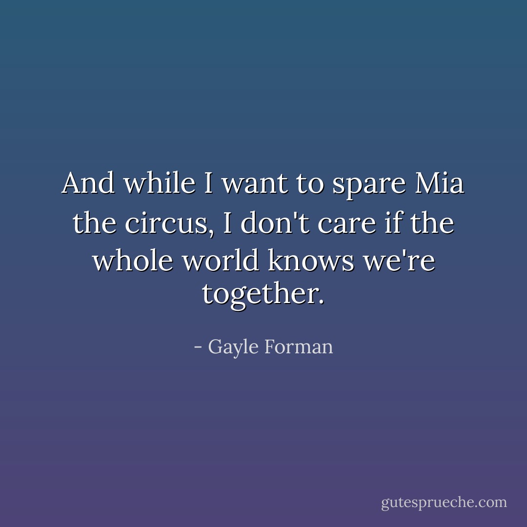 And while I want to spare Mia the circus, I don't care if the whole world knows we're together. - Gayle Forman