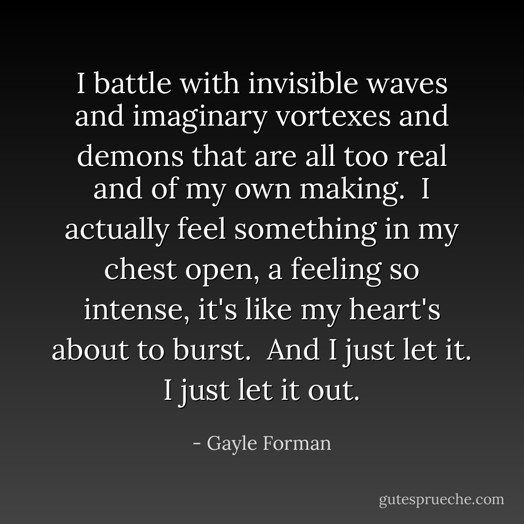 I battle with invisible waves and imaginary vortexes and demons that are all too real and of my own making. <br />I actually feel something in my chest open, a feeling so intense, it's like my heart's about to burst. <br />And I just let it. I just let it out. - Gayle Forman