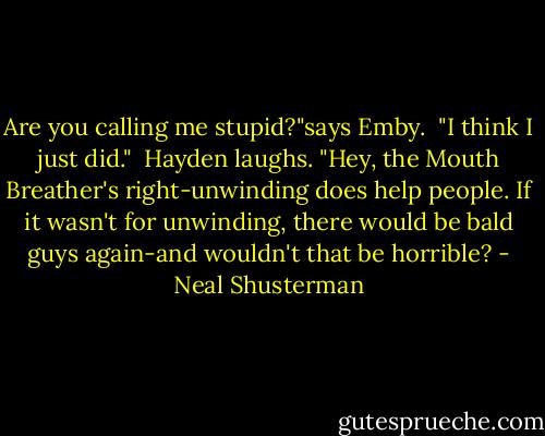 Are you calling me stupid?"says Emby.<br /> "I think I just did."<br /> Hayden laughs. "Hey, the Mouth Breather's right-unwinding does help people. If it wasn't for unwinding, there would be bald guys again-and wouldn't that be horrible? - Neal Shusterman